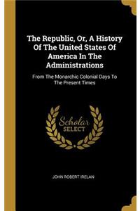 The Republic, Or, A History Of The United States Of America In The Administrations: From The Monarchic Colonial Days To The Present Times