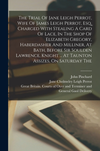 The Trial Of Jane Leigh Perrot, Wife Of James Leigh Perrot, Esq, Charged With Stealing A Card Of Lace, In The Shop Of Elizabeth Gregory, Haberdasher And Milliner, At Bath, Before Sir Soulden Lawrence, Knight ... At Taunton Assizes, On Saturday The
