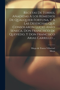 Recetas De Torres, Añadidas A Los Remedios De Qualquier Fortuna, Y A Las Desdichas Que Consolaron Lucio Aneo Seneca, Don Francisco De Quevedo, Y Don Francisco Arias Carrillo ...