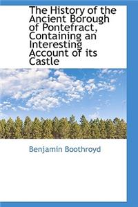 The History of the Ancient Borough of Pontefract, Containing an Interesting Account of Its Castle