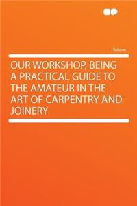 Our Workshop, Being a Practical Guide to the Amateur in the Art of Carpentry and Joinery