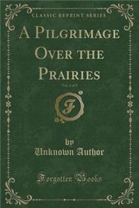 A Pilgrimage Over the Prairies, Vol. 1 of 2 (Classic Reprint)