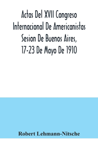 Actas Del XVII Congreso Internacional De Americanistas Sesion De Buenos Aires, 17-23 De Mayo De 1910