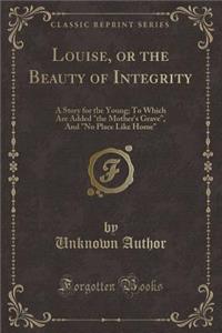 Louise, or the Beauty of Integrity: A Story for the Young; To Which Are Added the Mother's Grave, and No Place Like Home (Classic Reprint)