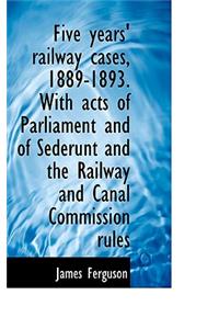 Five Years' Railway Cases, 1889-1893. with Acts of Parliament and of Sederunt and the Railway and CA
