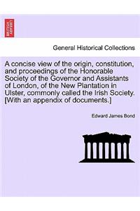 A Concise View of the Origin, Constitution, and Proceedings of the Honorable Society of the Governor and Assistants of London, of the New Plantation in Ulster, Commonly Called the Irish Society. [With an Appendix of Documents.]