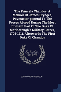 The Princely Chandos, A Memoir Of James Brydges, Paymaster-general To The Forces Abroad During The Most Brilliant Part Of The Duke Of Marlborough's Military Career, 1705-1711, Afterwards The First Duke Of Chandos