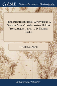 The Divine Institution of Government. A Sermon Preach'd at the Assizes Held at York, August 1. 1731. ... By Thomas Clarke,