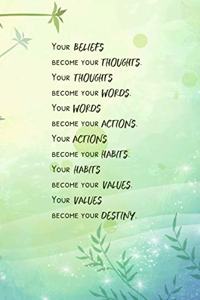 Your BELIEFS become your THOUGHTS. Your THOUGHTS become your WORDS. Your WORDS become your ACTIONS. Your ACTIONS become your HABITS. Your HABITS become your VALUES. Your VALUES become your DESTINY.