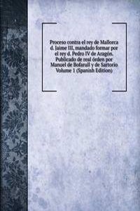 Proceso contra el rey de Mallorca d. Jaime III, mandado formar por el rey d. Pedro IV de Aragon. Publicado de real orden por Manuel de Bofarull y de Sartorio Volume 1 (Spanish Edition)