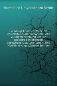 Die Konigl. Friedrich-Wilhelms-Universitat Zu Berlin: Systemische Zusammenstellung Der Fur Dieselbe Bestehenden Gesetzlichen, Statutarischen . Und Medizinal-Ange (German Edition)