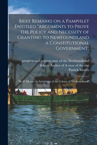 Brief Remarks on a Pamphlet Entitled Arguments to Prove the Policy and Necessity of Granting to Newfoundland a Constitutional Government [microform]