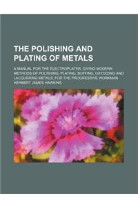 The Polishing and Plating of Metals; A Manual for the Electroplater, Giving Modern Methods of Polishing, Plating, Buffing, Oxydizing and Lacquering Metals, for the Progressive Workman