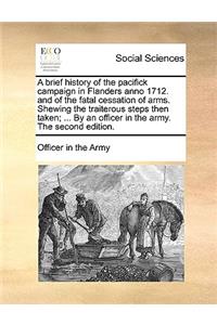A Brief History of the Pacifick Campaign in Flanders Anno 1712. and of the Fatal Cessation of Arms. Shewing the Traiterous Steps Then Taken; ... by an Officer in the Army. the Second Edition.