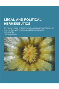 Legal and Political Hermeneutics; Or Principles of Interpretation and Construction in Law and Politics with Remarks on Precedents and Authorities