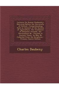Lectures on Roman Husbandry: Delivered Before the University of Oxford: Comprehending Such an Account of the System of Agriculture, the Treatment of Domestic Animals, the Horticulture &C., Pursued in Ancient Times, as May Be Collected from the Scri
