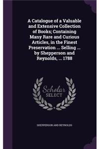 A Catalogue of a Valuable and Extensive Collection of Books; Containing Many Rare and Curious Articles, in the Finest Preservation ... Selling ... by Shepperson and Reynolds, ... 1788