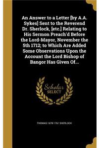 Answer to a Letter [by A.A. Sykes] Sent to the Reverend Dr. Sherlock, [etc.] Relating to His Sermon Preach'd Before the Lord-Mayor, November the 5th 1712; to Which Are Added Some Observations Upon the Account the Lord Bishop of Bangor Has Given Of.