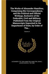 The Works of Alexander Hamilton; Comprising His Correspondence, and His Political and Official Writings, Exclusive of the Federalist, Civil and Military. Published From the Original Manuscripts Deposited in the Department of State, by Order of The.