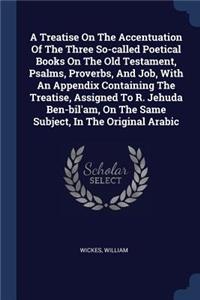 A Treatise On The Accentuation Of The Three So-called Poetical Books On The Old Testament, Psalms, Proverbs, And Job, With An Appendix Containing The Treatise, Assigned To R. Jehuda Ben-bil'am, On The Same Subject, In The Original Arabic