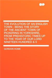 The Evolution of an English Town: Being the Story of the Ancient Town of Pickering in Yorkshire, from Prehistoric Times Up to the Year of Our Lord Nineteen Hundred & 5