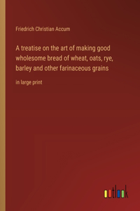 A treatise on the art of making good wholesome bread of wheat, oats, rye, barley and other farinaceous grains