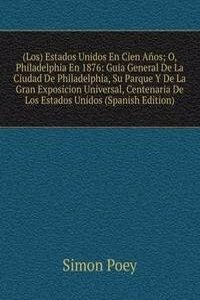 (Los) Estados Unidos En Cien Anos; O, Philadelphia En 1876: Guia General De La Ciudad De Philadelphia, Su Parque Y De La Gran Exposicion Universal, Centenaria De Los Estados Unidos (Spanish Edition)