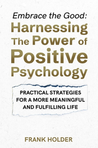 Embrace the Good: Harnessing The Power of Positive Psychology: Practical Strategies for a More Meaningful and Fulfilling Life