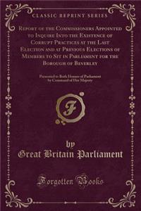 Report of the Commissioners Appointed to Inquire Into the Existence of Corrupt Practices at the Last Election and at Previous Elections of Members to Sit in Parliament for the Borough of Beverley