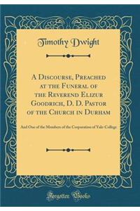 A Discourse, Preached at the Funeral of the Reverend Elizur Goodrich, D. D. Pastor of the Church in Durham: And One of the Members of the Corporation of Yale-College (Classic Reprint)