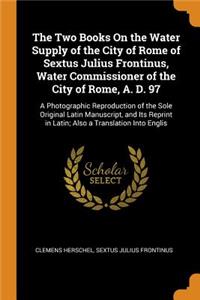 The Two Books on the Water Supply of the City of Rome of Sextus Julius Frontinus, Water Commissioner of the City of Rome, A. D. 97: A Photographic Reproduction of the Sole Original Latin Manuscript, and Its Reprint in Latin; Also a Translation Into
