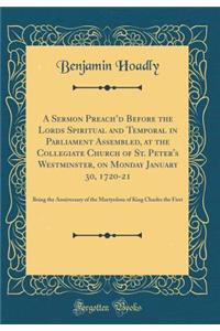 A Sermon Preach'd Before the Lords Spiritual and Temporal in Parliament Assembled, at the Collegiate Church of St. Peter's Westminster, on Monday January 30, 1720-21: Being the Anniversary of the Martyrdom of King Charles the First (Classic Reprint