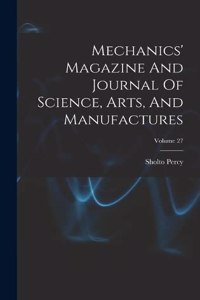 Mechanics' Magazine And Journal Of Science, Arts, And Manufactures; Volume 27