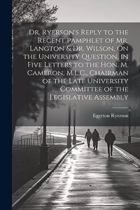 Dr. Ryerson's Reply to the Recent Pamphlet of Mr. Langton & Dr. Wilson, On the University Question, in Five Letters to the Hon. M. Cameron, M.L.C., Chairman of the Late University Committee of the Legislative Assembly