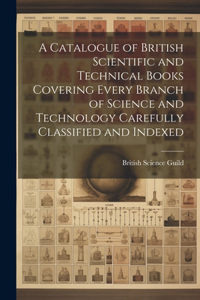 Catalogue of British Scientific and Technical Books Covering Every Branch of Science and Technology Carefully Classified and Indexed