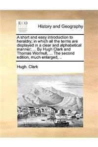 A Short and Easy Introduction to Heraldry; In Which All the Terms Are Displayed in a Clear and Alphabetical Manner; ... by Hugh Clark and Thomas Wormull, ... the Second Edition, Much Enlarged, ..