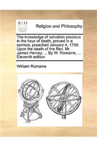 The knowledge of salvation precious in the hour of death, proved in a sermon, preached January 4, 1759. Upon the death of the Rev. Mr. James Hervey, ... By W. Romaine, ... Eleventh edition.