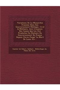 Variations de La Monarchie Fran Oise Dans Son Gouvernement Politique, Civil & Militaire, Avec L'Examen Des Causes Qui Les Ont Produites Ou Histoire Du Gouvernement de France Depuis Clovis Jusqu' La Mort de Louis XIV...