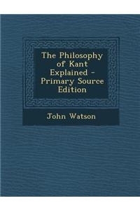 The Philosophy of Kant Explained - Primary Source Edition