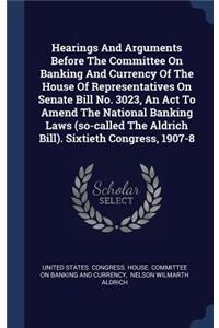Hearings And Arguments Before The Committee On Banking And Currency Of The House Of Representatives On Senate Bill No. 3023, An Act To Amend The National Banking Laws (so-called The Aldrich Bill). Sixtieth Congress, 1907-8