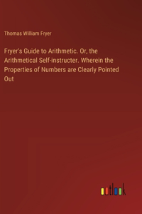 Fryer's Guide to Arithmetic. Or, the Arithmetical Self-instructer. Wherein the Properties of Numbers are Clearly Pointed Out