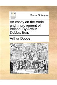 An Essay on the Trade and Improvement of Ireland. by Arthur Dobbs, Esq;