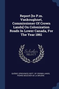 Report [to P.m. Vankoughnet, Commissioner Of Crown Lands] On Colonization Roads In Lower Canada, For The Year 1861