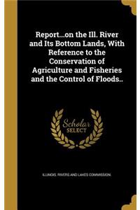 Report...on the Ill. River and Its Bottom Lands, With Reference to the Conservation of Agriculture and Fisheries and the Control of Floods..
