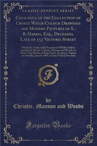 Catalogue of the Collection of Choice Water-Colour Drawings and Modern Pictures of L. B. Harris, Esq., Deceased, Late of 157 Victoria Street: Which (by Order of the Executors) Will Be Sold by Auction by Messrs. Christie, Manson and Woods, at Their