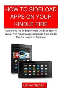 How to Sideload Apps on Your Kindle Fire: Complete Step by Step Picture Guide on How to Install Non Amazon Applications to Your Kindle Fire for Complete Beginners