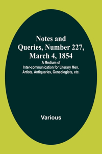 Notes and Queries, Number 227, March 4, 1854; A Medium of Inter-communication for Literary Men, Artists, Antiquaries, Geneologists, etc.