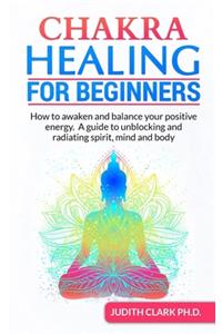 Chakra Healing for Beginners: How to awaken and balance your positive energy. A guide to unblocking and radiating spirit, mind and body