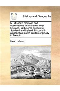 M. Misson's Memoirs and Observations in His Travels Over England. with Some Account of Scotland and Ireland. Dispos'd in Alphabetical Order. Written Originally in French, ...