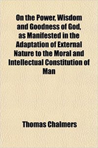 On the Power, Wisdom and Goodness of God, as Manifested in the Adaptation of External Nature to the Moral and Intellectual Constitution of Man